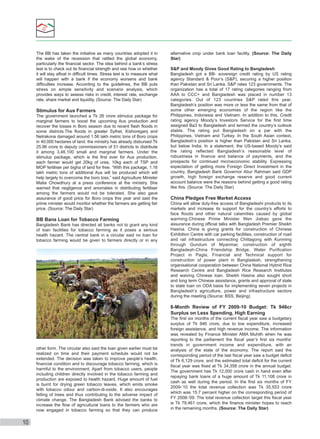 The BB has taken the initiative as many countries adopted it in
the wake of the recession that rattled the global economy,
particularly the ﬁnancial sector. The idea behind a bank’s stress
test is to check out its ﬁnancial strength and see how or whether
it will stay aﬂoat in difﬁcult times. Stress test is to measure what
will happen with a bank if the economy worsens and bank
difﬁculties increase. According to the guidelines, the BB puts
stress on simple sensitivity and scenario analysis, which
provides ways to assess risks in credit, interest rate, exchange
rate, share market and liquidity. (Source: The Daily Star)

Stimulus for Aus Farmers
The government launched a Tk 26 crore stimulus package for
marginal farmers to boost the upcoming Aus production and
recover the losses in Boro season due to recent ﬂash ﬂoods in
some districts.The ﬂoods in greater Sylhet, Kishoreganj and
Netrakona damaged around 1.56 lakh metric tons of Boro crops
in 40,000 hectares of land. the ministry has already disbursed Tk
25.96 crore to deputy commissioners of 51 districts to distribute
it among 3,46,100 small and marginal farmers. Under the
stimulus package, which is the ﬁrst ever for Aus production,
each farmer would get 20kg of urea, 10kg each of TSP and
MOP fertiliser per bigha of land for free. “With this package, 1.16
lakh metric tons of additional Aus will be produced which will
help largely to overcome the boro loss,” said Agriculture Minister
Matia Chowdhury at a press conference at the ministry. She
warned that negligence and anomalies in distributing fertiliser
among the farmers would not be tolerated. She also gave
assurance of good price for Boro crops this year and said the
prime minister would monitor whether the farmers are getting fair
price. (Source: The Daily Star)

BB Bans Loan for Tobacco Farming
Bangladesh Bank has directed all banks not to grant any kind
of loan facilities for tobacco farming as it poses a serious
health hazard. The central bank in a circular said no loan for
tobacco farming would be given to farmers directly or in any

alternative crop under bank loan facility. (Source: The Daily
Star)
S&P and Moody Gives Good Rating to Bangladesh
Bangladesh got a BB- sovereign credit rating by US rating
agency Standard & Poor’s (S&P), securing a higher position
than Pakistan and Sri Lanka. S&P rates 123 governments. The
organization has a total of 17 rating categories ranging from
AAA to CCC+ and Bangladesh was placed in number 13
categories. Out of 123 countries S&P rated this year,
Bangladesh’s position was more or less the same from that of
some other emerging economies of the region like the
Philippines, Indonesia and Vietnam. In addition to this, Credit
rating agency Moody’s Investors Service for the ﬁrst time
assigned Ba3 to Bangladesh and termed the country’s outlook
stable. The rating put Bangladesh on a par with the
Philippines, Vietnam and Turkey. In the South Asian context,
Bangladesh’s position is higher than Pakistan and Sri Lanka,
but below India. In a statement, the US-based Moody’s said
the rating reﬂected Bangladesh’s reasonable level of
robustness in ﬁnance and balance of payments, and the
prospects for continued microeconomic stability. Expressing
expectation of getting more Foreign Direct Investment in the
country, Bangladesh Bank Governor Atiur Rahman said GDP
growth, high foreign exchange reserve and good current
account balance were the reasons behind getting a good rating
like this. (Source: The Daily Star)

China Pledges Free Market Access
China will allow duty-free access of Bangladeshi products to its
markets and increase its support for the country’s efforts to
face ﬂoods and other natural calamities caused by global
warming.Chinese Prime Minister Wen Jiabao gave the
assurance during ofﬁcial talks with Bangladesh Premier Sheikh
Hasina. China is giving grants for construction of Chinese
Exhibition Centre with car parking facilities, construction of road
and rail infrastructure connecting Chittagong with Kunming
through Gundum of Myanmar, construction of eighth
Bangladesh-China Friendship Bridge, Water Puriﬁcation
Project in Pagla, Financial and Technical support for
construction of power plant in Bangladesh, strengthening
organisational cooperation between China National Hybrid Rice
Research Centre and Bangladesh Rice Research Institutes
and waiving Chinese loan. Sheikh Hasina also sought short
and long term Chinese assistance, grants and approval of state
to state loan on ODA basis for implementing seven projects in
Bangladesh’s agriculture, power and infrastructure sectors
during the meeting.(Source: BSS, Beijing)

6-Month Review of FY 2009-10 Budget: Tk 946cr
Surplus on Less Spending, High Earning

other form. The circular also said the loan given earlier must be
realized on time and their payment schedule would not be
extended. The decision was taken to improve people’s health,
ﬁnancial condition and to discourage tobacco farming, which is
harmful to the environment. Apart from tobacco users, people
including children directly involved in the tobacco farming and
production are exposed to health hazard. Huge amount of fuel
is burnt for drying green tobacco leaves, which emits smoke
with tobacco odour and carbon-di-oxide. It also encourages
felling of trees and thus contributing to the adverse impact of
climate change. The Bangladesh Bank advised the banks to
increase the ﬂow of agricultural loans to the farmers who are
now engaged in tobacco farming so that they can produce

10

The ﬁrst six months of the current ﬁscal year saw a budgetary
surplus of Tk 946 crore, due to low expenditure, increased
foreign assistance, and high revenue income. The information
was revealed by Finance Minister AMA Muhith when he was
reporting to the parliament the ﬁscal year’s ﬁrst six months’
trends in government income and expenditure, with an
analysis of the state of the economy. The report said the
corresponding period of the last ﬁscal year saw a budget deﬁcit
of Tk 6,129 crore, and the estimated total deﬁcit for the current
ﬁscal year was ﬁxed at Tk 34,358 crore in the annual budget.
The government has Tk 12,000 crore cash in hand even after
repaying bank loans of a huge amount of Tk 11,108 crore in
cash as well during the period. In the ﬁrst six months of FY
2009-’10 the total revenue collection was Tk 35,553 crore
which was 15.7 percent higher on the corresponding period of
FY 2008-’09. The total revenue collection target this ﬁscal year
is Tk 79,461 crore, which the ﬁnance minister hopes to reach
in the remaining months. (Source: The Daily Star)

 