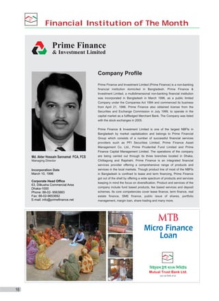 Financial Institution of The Month

Prime Finance
& Investment Limited

Company Profile
Prime Finance and Investment Limited (Prime Finance) is a non-banking
financial institution domiciled in Bangladesh. Prime Finance &
Investment Limited, a multidimensional non-banking financial institution
was incorporated in Bangladesh in March 1996, as a public limited
Company under the Companies Act 1994 and commenced its business
from April 21, 1996. Prime Finance also obtained license from the
Securities and Exchange Commission in July 1999, to operate in the
capital market as a fullfledged Merchant Bank. The Company was listed
with the stock exchanges in 2005.

Md. Akter Hossain Sannamat FCA, FCS
Managing Director

Incorporation Date
March 10, 1996
Corporate Head Office
63, Dilkusha Commercial Area
Dhaka-1000
Phone: 88-02- 9563883
Fax: 88-02-9653692
E-mail: info@primefinance.net

Prime Finance & Investment Limited is one of the largest NBFIs in
Bangladesh by market capitalization and belongs to Prime Financial
Group which consists of a number of successful financial services
providers such as PFI Securities Limited, Prime Finance Asset
Management Co. Ltd., Prime Prudential Fund Limited and Prime
Finance Capital Management Limited. The operations of the company
are being carried out through its three branches located in Dhaka,
Chittagong and Rajshahi. Prime Finance is an integrated financial
services provider offering a comprehensive range of products and
services in the local markets. Though product line of most of the NBFIs
in Bangladesh is confined to lease and term financing, Prime Finance
got out of the shell by offering a wide spectrum of products and services
keeping in mind the focus on diversification. Product and services of the
company include fund based products, fee based services and deposit
schemes. Its core competencies cover lease finance, term finance, real
estate finance, SME finance, public issue of shares, portfolio
management, margin loan, share trading and many more.

Micro Finance
Loan

16

 