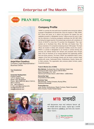 Enterprise of The Month

®

PRAN RFL Group
Company Profile

Amjad Khan Chowdhury
Company Legal Representative /
Business Owner

“PRAN” is currently the most well known household name among the millions
of people in Bangladesh and abroad also. Since its inception in 1980, PRANRFL Group has grown up in stature and became the largest fruit and
vegetable processor in Bangladesh having 7 offices across the world. It also
has the distinction of achieving prestigious certificates like ISO 9001:2000,
and being the largest exporter of processed agro products with compliance of
HALAL & HACCP to more than 70 countries from Bangladesh. Their main
markets are in Southeast Asia, Africa, Mid East, and Eastern Asia. The
Group comprises of 10 companies employing around 1000 people. The head
offices are located in Dhaka with production facilities around the country.
PRAN is a pioneer in Bangladesh to be involved in contract farming and
procures raw material directly from farmers and processes them through
state of the art machinery at our several factories into hygienically packed
food and drinks products. The brand “PRAN” has established itself in every
category of the food and beverage industry and can boost a product range
starting with Juices, Carbonated Drinks, Confectionery, Snacks, Spices and
to Dairy products. The organization also produces plastic furniture, plastic
household products.

Trade & Market (As of 2009)
Year Established
1983
Corporate Headquarters
Property Heights
12 R. K. Mission Road
Dhaka 1203, Bangladesh
Phone: 880-2-9563126, 880-2-7167412,
880-2-7167416
Fax: 880-2-9559415
E-mail: export@prangroup.com,
amcl@prangroup.com,
mktg@prangroup.com

Main Markets: Southeast Asia, Africa, Mid East, Eastern Asia
Total Annual Sales Volume: Above US$100 Million
Export Percentage: 21% - 30%
Total Annual Purchase Volume: US$10 Million - US$50 Million

Ownership Type
Corporation/Limited Liability
Business Type
Manufacturer, Trading Company, Buying Office,
Distributor/Wholesaler
Product/Service
Juice, Drinks, Confectionary, Plastic Furniture, Plastic Household,
Ethnic Snacks, Powder Packed Spices

MTB

KoCYM~Ju asJˆ mqJÄT KuKoPac
~Ju

17

 