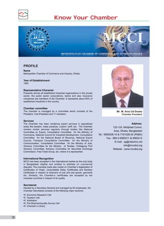 Know Your Chamber

PROFILE
Name
Metropolitan Chamber of Commerce and Industry, Dhaka

Year of Establishment
1904

Representative Character
Presently almost all established industrial organizations in the private
sector, the public sector corporations, banks and also insurance
companies are members of the Chamber. It represents about 80% of
established industries in the country.

Chamber committee
The chamber is managed by a committee which consists of the
President, Vice-President and 11 members.

Mr. M. Anis Ud Dowla
Chamber President

Services
The Chamber has been rendering expert services in specialized
areas like taxation, trade practices, custom, tariff, etc. The Chamber
renders similar services regularly through bodies like National
Committee on Export, Consultative Committee for the Ministry of
Commerce, National Council for Industrial Development, Consultative
Committee for the National Board of Revenue, National Export
Council, Transport Consultative Committee for the Ministry of
Communication, Consultative Committee for the Ministry of Jute,
Advisory Committee for the Ministry of Textiles, Chittagong Port
Advisory Committee, Advisory Committee for Securities Exchange
Commission, Free Trade Group, etc. where it is represented.

International Recognition
MCCI has been accepted in the international market as the only body
in Bangladesh eligible and entitled to arbitrate on commercial
disputes. The overseas trade also insists on Chamber’s legalization of
Certificates of Origin, Unavoidable Delay Certificates and Sanitary
Certificates in respect of shipment of jute and jute goods, garments
etc. Similarly, the Chamber’s certificates are accepted by the
overseas countries in respect of its quality.

Secretariat
Headed by a Secretary-General and managed by 65 employees, the
Chamber Secretariat consists of the following major sectionsEconomic Research Cell
Taxation Cell
Arbitration
Pre-Shipment/quality Survey Cell
Chamber’s Library

18

Address
122-124, Motijheel Comm.
Area, Dhaka, Bangladesh
Tel : 9565208-10 & 7161028-30 (PABX)
Fax : 880-2-9565211 & 9565212
E-mail : sg@citechco.net
info@mccibd.org
Website : www.mccibd.org

 