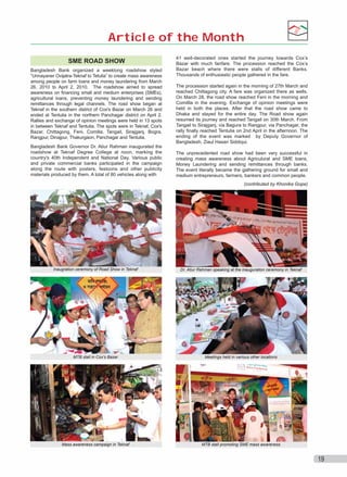 Article of the Month
SME ROAD SHOW
Bangladesh Bank organized a weeklong roadshow styled
“Unnayaner Ovijatra-Teknaf to Tetulia” to create mass awareness
among people on farm loans and money laundering from March
26, 2010 to April 2, 2010. The roadshow aimed to spread
awareness on financing small and medium enterprises (SMEs),
agricultural loans, preventing money laundering and sending
remittances through legal channels. The road show began at
Teknaf in the southern district of Cox's Bazar on March 26 and
ended at Tentulia in the northern Panchagar district on April 2.
Rallies and exchange of opinion meetings were held in 13 spots
in between Teknaf and Tentulia. The spots were in Teknaf, Cox's
Bazar, Chittagong, Feni, Comilla, Tangail, Sirajganj, Bogra,
Rangpur, Dinajpur, Thakurgaon, Panchagar and Tentulia.
Bangladesh Bank Governor Dr. Atiur Rahman inaugurated the
roadshow at Teknaf Degree College at noon, marking the
country's 40th Independent and National Day. Various public
and private commercial banks participated in the campaign
along the route with posters, festoons and other publicity
materials produced by them. A total of 80 vehicles along with

41 well-decorated ones started the journey towards Cox’s
Bazar with much fanfare. The procession reached the Cox’s
Bazar beach where there were stalls of different Banks.
Thousands of enthusiastic people gathered in the fare.
The procession started again in the morning of 27th March and
reached Chittagong city. A fare was organized there as wells.
On March 28, the road show reached Feni in the morning and
Comillla in the evening. Exchange of opinion meetings were
held in both the places. After that the road show came to
Dhaka and stayed for the entire day. The Road show again
resumed its journey and reached Tangail on 30th March. From
Tangail to Sirajganj, via Bagura to Rangpur, via Panchagar, the
rally finally reached Tentulia on 2nd April in the afternoon. The
ending of the event was marked by Deputy Governor of
Bangladesh, Ziaul Hasan Siddiqui.
The unprecedented road show had been very successful in
creating mass awareness about Agriculural and SME loans,
Money Laundering and sending remittances through banks.
The event literally became the gathering ground for small and
medium entrepreneurs, farmers, bankers and common people.
(contributed by Khonika Gope)

Inaugration ceremony of Road Show in Teknaf

Dr. Atiur Rahman speaking at the inauguration ceremony in Teknaf

MTB stall in Cox's Bazar

Meetings held in various other locations

Mass awareness campaign in Teknaf

MTB stall promoting SME mass awareness

19

 