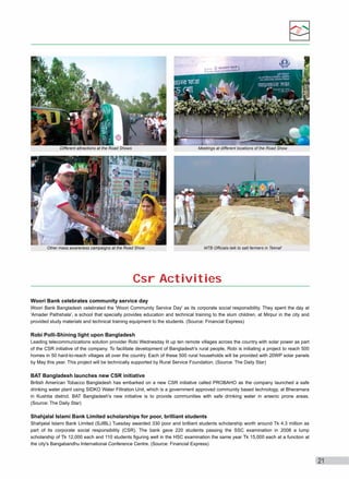 Different attractions at the Road Shows

Meetings at different locations of the Road Show

Other mass awareness campaigns at the Road Show

MTB Officials talk to salt farmers in Teknaf

Csr Activities
Woori Bank celebrates community service day
Woori Bank Bangladesh celebrated the 'Woori Community Service Day' as its corporate social responsibility. They spent the day at
'Amader Pathshala', a school that specially provides education and technical training to the slum children, at Mirpur in the city and
provided study materials and technical training equipment to the students. (Source: Financial Express)

Robi Polli-Shining light upon Bangladesh
Leading telecommunications solution provider Robi Wednesday lit up ten remote villages across the country with solar power as part
of the CSR initiative of the company. To facilitate development of Bangladesh's rural people, Robi is initiating a project to reach 500
homes in 50 hard-to-reach villages all over the country. Each of these 500 rural households will be provided with 20WP solar panels
by May this year. This project will be technically supported by Rural Service Foundation. (Source: The Daily Star)

BAT Bangladesh launches new CSR initiative
British American Tobacco Bangladesh has embarked on a new CSR initiative called PROBAHO as the company launched a safe
drinking water plant using SIDKO Water Filtration Unit, which is a government approved community based technology, at Bheramara
in Kushtia district. BAT Bangladesh's new initiative is to provide communities with safe drinking water in arsenic prone areas.
(Source: The Daily Star)

Shahjalal Islami Bank Limited scholarships for poor, brilliant students
Shahjalal Islami Bank Limited (SJIBL) Tuesday awarded 330 poor and brilliant students scholarship worth around Tk 4.3 million as
part of its corporate social responsibility (CSR). The bank gave 220 students passing the SSC examination in 2008 a lump
scholarship of Tk 12,000 each and 110 students figuring well in the HSC examination the same year Tk 15,000 each at a function at
the city's Bangabandhu International Conference Centre. (Source: Financial Express)

21

 