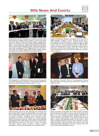 Mtb News And Events

MTB Securities, the stock brokerage arm of Mutual Trust Bank Limited
(MTB), opened its Rangpur Branch on March 14, 2010. A.K.M. Abdur
Rauf Manik, Mayor of Rangpur Municipality, Rangpur inaugurated the
branch, as chief guest, at a simple ceremony held at Mostofa Super
Market, 1 Jahaj Company Mor, Rangpur 5400. Mostafa Azad Chowdhury
Babu, Former President of Rangpur Chamber of Commerce & Industries
was present as special guest. MTB Managing Director & CEO Anis A.
Khan, senior MTB officials, capital market investors, leading business
personalities and local elite participated in the inaugural ceremony.

Northern Bangladesh Managers Conference 2010 was held at
RDRS, Rangpur on March 14, 2010. MTB MD & CEO Anis A.
Khan, Mangers of Rangpur, Bogura, Jaipurhat, Pabna, Kushtia
and Rajshahi branches, In-charges of Iswardi and Belkuchi SME
centers, Head of Consumer Banking Division, NRB division,
Credit Risk Management Division, Business Development &
Marketing, Special Asset Management Dept, PR & Brand
Communication Dept and some other MTB officers were present
at the conference.

MTB delegates from SME Banking Division and Risk Management
Unit joined International Conference on Microfinance Regulations
held at Pan Pacific Sonargaon Hotel on March 17, 2010.

Md. Bakhteyer Hossain, Head of Correspondent Banking
Department joined the Penang Trade Summit 2010, Malaysia on
March 22, 2010.

MTB Securities Limited, the stock brokerage arm of Mutual Trust
Bank Limited (MTB), opened its Sylhet Branch at City Center (8th
Floor), Zinda Bazar, Sylhet on March 22, 2010. Mr. Fakhor Uddin
Ali Ahmed, President, Chittagong Stock Exchange (CSE),
inaugurated the branch, as Chief Guest, at a simple ceremony
held at a local hotel in Sylhet. Mr. Golam Hyder, General Manager
of Bangladesh Bank, Sylhet Branch was present as special guest.
MTB Managing Director & CEO Anis A. Khan and senior
executives, capital market investors, leading business
personalities and local elite participated in the inaugural function.

Mutual Trust Bank Limited (MTB) has recently created a separate
Risk Management Unit (RMU) to focus on all the risk areas of the
Bank. S. K. Sur Chowdhury, General Manager, Department of
Offsite Supervision, Bangladesh Bank, launched the unit at a
simple ceremony held recently at the Bank’s Corporate Head
Office in Dhaka. MTB Managing Director & CEO Anis A. Khan,
Deputy Managing Directors Quamrul Islam Chowdhury and Md.
Ahsan-uz Zaman, Chief Risk Officer and Head of the newly
formed MTB Risk Management Unit, Md. Jahangir Alam and
senior MTB officials attended the function.

23

 