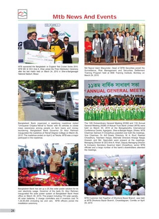 Mtb News And Events

MTB sponsored the Bangladesh vs England Test Cricket Series 2010.
MTB MD & CEO Anis A. Khan joined the Prize Distribution Ceremony
after the test match held on March 24, 2010 in Sher-e-Banglanagar
National Stadium, Mirpur.

Bangladesh Bank organized a weeklong roadshow styled
“Unnayaner Ovijatra-Teknaf to Tetulia” with 40 vehicles to create
mass awareness among people on farm loans and money
laundering. Bangladesh Bank Governor Dr Atiur Rahman
inaugurated the roadshow at Teknaf Degree College on March 26,
2010. The roadshow ended on April 2 at Tetulia. MTB was a major
participant in the roadshow.

Bangladesh Bank has set up a 20.3kw solar power solution for its
own electricity usage. Governor of the bank Dr. Atiur Rahman
inaugurated the solar power system at Bangladesh Bank Head
office on March 30, 2010. The project including 116 solar panels,
48 solar batteries, 5 charge controllers and 4 invertors cost Tk
1,34,95,000 (including tax and vat). MTB officers joined the
installation ceremony.

24

Md Nazrul Islam Mazumder, Head of MTB Securities joined the
Surveillance, Risk Management and Securities Settlement
Training Program held at BSE Training Institute, Bombay on
March 24, 2010

The 12th Extraordinary General Meeting (EGM) and 11th Annual
General Meeting (AGM) of Mutual Trust Bank Limited (MTB) were
held on March 30, 2010 at the Bangabandhu International
Conference Centre, Agargaon, Sher-e-Bangla Nagar, Dhaka. MTB
Chairman Samson H Chowdhury presided over both the meetings.
Vice Chairman, Dr. Arif Dowla, Directors, M. A. Rouf, Rashed
Chowdhury, Yasmeen Haque, Alternate Directors Khwaja Nargis
Hossain and Md. Nasirullah were present at the meetings.
Managing Director & CEO Anis A. Khan, Deputy Managing Director
& Company Secretary Quamrul Islam Chowdhury, senior MTB
officials and a large number of the bank’s shareholders attended
the meetings.

MTB Customer Get Together of Dhorkora Bazar Branch was held
at MTB Dhorkora Bazar Branch, Chowddagram, Comilla on April
05, 2010

 
