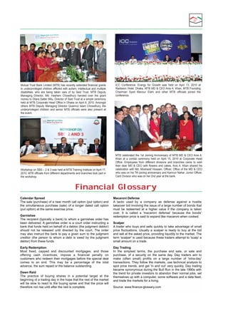 Mutual Trust Bank Limited (MTB) has recently extended financial grants 
to underprivileged children afflicted with autism, intellectual and multiple 
disabilities,  who  are  being  taken  care  of  by  Seid  Trust.  MTB  Deputy 
Managing  Director,  Md.  Hashem  Chowdhury  handed  over  the  grant 
money to Dilara Satter Mitu, Director of Seid Trust at a simple ceremony 
held at MTB Corporate Head Office in Dhaka on April 8, 2010. Amongst 
others  MTB  Deputy  Managing  Director  Quamrul  Islam  Chowdhury,  the 
underprivileged  children  and  senior  MTB  officials  were  also  present  at 
the event.

Workshop on SBS – 2 & 3 was held at MTB Training Institute on April 17, 
2010. MTB officials from different departments and branches took part in 
the workshop.

ICC  Conference:  Energy  for  Growth  was  held  on  April  13,  2010  at 
Radisson Hotel, Dhaka. MTB MD & CEO Anis A. Khan, MTB Founding 
Chairman  Syed  Manzur  Elahi  and  other  MTB  officials  joined  the 
conference. 

MTB  celebrated  the  1st  Joining Anniversary  of  MTB  MD  &  CEO Anis A. 
Khan  at  a  cordial  ceremony  held  on  April  15,  2010  at  Corporate  Head 
Office.  Employees  from  different  divisions  and  branches  came  to  wish 
their  dear  MD  &  CEO  with  flowers  and  cakes. Anis A.  Khan  shared  his 
celebration with Md. Mosharef Hossain, Officer, Office of the MD & CEO 
who was on his 7th joining anniversary and Kamrun Nahar, Junior Officer, 
Card Division who was on her 2nd year at the bank. 

Financial Glossary
Calendar Spread
The sale (purchase) of a near month call option (put option) and 
the  simultaneous  purchase  (sale)  of  a  longer  dated  call  option 
(put option) at the same exercise price.
Garnishee
The recipient (typically a bank) to whom a garnishee order has 
been  delivered. A  garnishee  order  is  a  court  order  instructing  a 
bank that funds held on behalf of a debtor (the judgment debtor) 
should  not  be  released  until  directed  by  the  court.  The  order 
may also instruct the bank to pay a given sum to the judgment 
creditor  (the  person  to  whom  a  debt  is  owed  by  the  judgment 
debtor) from these funds.
Early Redemption
Most  fixed,  capped  and  discounted  mortgages,  and  those 
offering  cash  incentives,  impose  a  financial  penalty  on 
customers who redeem their mortgages before the special deal 
comes  to  an  end.  This  may  be  a  percentage  of  the  total 
advance, the sum repaid or the balance outstanding.
Dawn Raid
The  practice  of  buying  shares  in  a  potential  target  at  the 
beginning of a trading day in the hope that the rest of the market 
will  be  slow  to  react  to  the  buying  spree  and  that  the  price  will 
therefore not rise until after the raid is complete.

Macaroni Defense
A  tactic  used  by  a  company  as  defense  against  a  hostile 
takeover bid involving the issue of a large number of bonds that 
must  be  redeemed  at  a  higher  value  if  the  company  is  taken 
over.  It  is  called  a  'macaroni  defense'  because  the  bonds' 
redemption price is said to expand like macaroni when cooked.
Scalper
A  trader  who  buys  and  sells  quickly  to  take  advantage  of  small 
price  fluctuations.  Usually  a  scalper  is  ready  to  buy  at  the  bid 
and sell at the asked price, providing liquidity to the market. The 
term 'scalper' is used because these traders attempt to 'scalp' a 
small amount on a trade.
Day Trading
In  the  simplest  terms,  the  purchase  and  sale,  or  sale  and 
purchase,  of  a  security  on  the  same  day.  Day  traders  aim  to 
make  (often  small)  profits  on  a  large  number  of  'intra-day' 
transactions. They follow the markets, use technical analysis to 
spot  price  trends,  and  get  'in  and  out'  very  quickly.  Day  trading 
became synonymous during the Bull Run in the late 1990s with 
the trend for private investors to abandon their normal jobs, set 
themselves up with a computer, some software and a data feed, 
and trade the markets for a living.
Source: www.finance-glossary.com

 