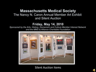 Massachusetts Medical Society The Nancy N. Caron Annual Member Art Exhibit  and Silent Auction Friday, May 14, 2010 Sponsored by the Arts, History, Humanism and Culture Member Interest Network  and the MMS & Alliance Charitable Foundation 