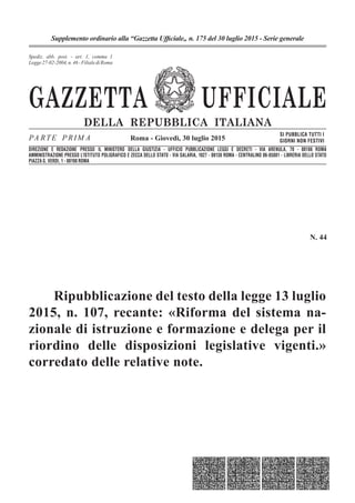 GAZZETTA UFFICIALE
DELLA REPUBBLICA ITALIANA
PA RTE P RIM A
SI PUBBLICA TUTTI I
GIORNI NON FESTIVI
Spediz. abb. post. 45% - art. 2, comma 20/b
Legge 23-12-1996, n. 662 - Filiale di Roma
Roma - Giovedì, 30 luglio 2015
Supplemento ordinario alla “Gazzetta Ufficiale„ n. 175 del 30 luglio 2015 - Serie generale
Spediz. abb. post. - art. 1, comma 1
Legge27-02-2004,n.46-FilialediRoma
DIREZIONE E REDAZIONE PRESSO IL MINISTERO DELLA GIUSTIZIA - UFFICIO PUBBLICAZIONE LEGGI E DECRETI - VIA ARENULA, 70 - 00186 ROMA
AMMINISTRAZIONE PRESSO L’ISTITUTO POLIGRAFICO E ZECCA DELLO STATO - VIA SALARIA, 1027 - 00138 ROMA - CENTRALINO 06-85081 - LIBRERIA DELLO STATO
PIAZZA G. VERDI, 1 - 00198 ROMA
N. 44
Ripubblicazione del testo della legge 13 luglio
2015, n. 107, recante: «Riforma del sistema na-
zionale di istruzione e formazione e delega per il
riordino delle disposizioni legislative vigenti.»
corredato delle relative note.
 