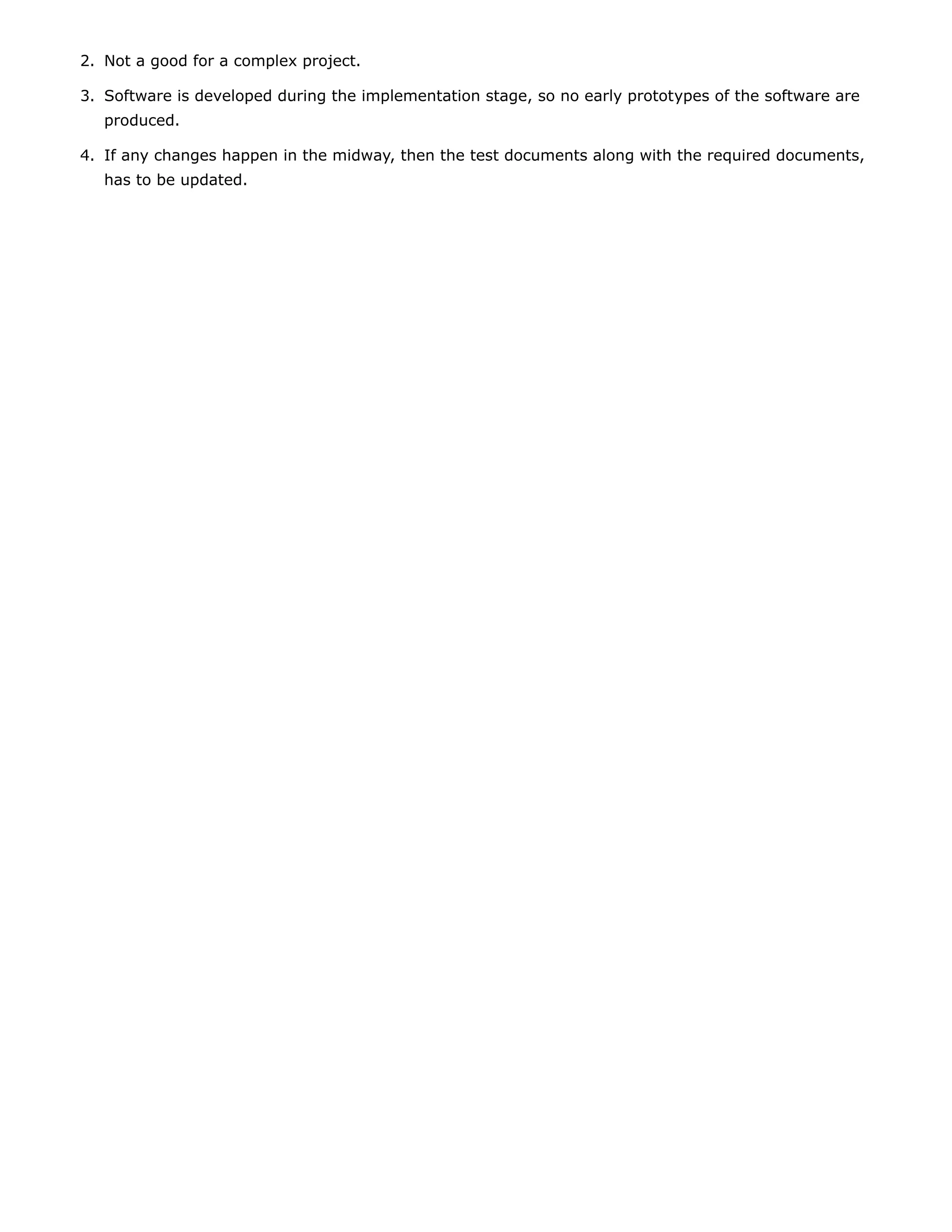2. Not a good for a complex project.
3. Software is developed during the implementation stage, so no early prototypes of the software are
produced.
4. If any changes happen in the midway, then the test documents along with the required documents,
has to be updated.
 