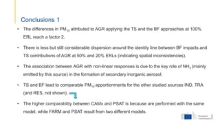 • The differences in PM10 attributed to AGR applying the TS and the BF approaches at 100%
ERL reach a factor 2.
• There is less but still considerable dispersion around the identity line between BF impacts and
TS contributions of AGR at 50% and 20% ERLs (indicating spatial inconsistencies).
• The association between AGR with non-linear responses is due to the key role of NH3 (mainly
emitted by this source) in the formation of secondary inorganic aerosol.
• TS and BF lead to comparable PM10 apportionments for the other studied sources IND, TRA
(and RES, not shown).
• The higher comparability between CAMx and PSAT is because are performed with the same
model, while FARM and PSAT result from two different models.
Conclusions 1
 