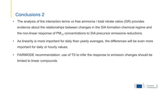 • The analysis of the interaction terms vs free ammonia / total nitrate ratios (GR) provides
evidence about the relationships between changes in the SIA formation chemical regime and
the non-linear response of PM10 concentrations to SIA precursor emissions reductions.
• As linearity is more important for daily than yearly averages, the differences will be even more
important for daily or hourly values.
• FAIRMODE recommendation: use of TS to infer the response to emission changes should be
limited to linear compounds
Conclusions 2
 