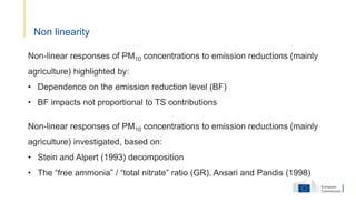 Non-linear responses of PM10 concentrations to emission reductions (mainly
agriculture) highlighted by:
• Dependence on the emission reduction level (BF)
• BF impacts not proportional to TS contributions
Non-linear responses of PM10 concentrations to emission reductions (mainly
agriculture) investigated, based on:
• Stein and Alpert (1993) decomposition
• The “free ammonia” / “total nitrate” ratio (GR), Ansari and Pandis (1998)
Non linearity
 