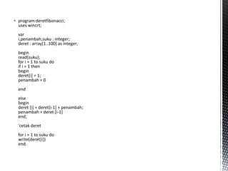  program deretfibonacci;
uses wincrt;
var
i,penambah,suku : integer;
deret : array[1..100] as integer;
begin
read(suku);
for i = 1 to suku do
if i = 1 then
begin
deret[i] = 1;
penambah = 0
end
else
begin
deret [i] = deret[i-1] + penambah;
penambah = deret [i-1]
end;
'cetak deret
for i = 1 to suku do
write(deret[i])
end.
 