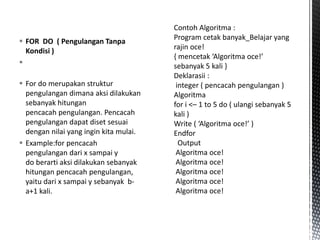  FOR DO ( Pengulangan Tanpa
Kondisi )

 For do merupakan struktur
pengulangan dimana aksi dilakukan
sebanyak hitungan
pencacah pengulangan. Pencacah
pengulangan dapat diset sesuai
dengan nilai yang ingin kita mulai.
 Example:for pencacah
pengulangan dari x sampai y
do berarti aksi dilakukan sebanyak
hitungan pencacah pengulangan,
yaitu dari x sampai y sebanyak b-
a+1 kali.
 