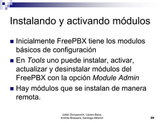 Julián Dunayevich, Lázaro Baca,
Andrés Brassara, Santiago Alberch 20
Instalando y activando módulos
 Inicialmente FreePBX tiene los modulos
básicos de configuración
 En Tools uno puede instalar, activar,
actualizar y desinstalar módulos del
FreePBX con la opción Module Admin
 Hay módulos que se instalan de manera
remota.
 