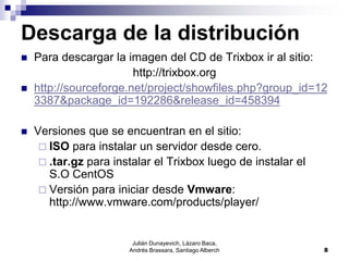 Julián Dunayevich, Lázaro Baca,
Andrés Brassara, Santiago Alberch 8
Descarga de la distribución
 Para descargar la imagen del CD de Trixbox ir al sitio:
http://trixbox.org
 http://sourceforge.net/project/showfiles.php?group_id=12
3387&package_id=192286&release_id=458394
 Versiones que se encuentran en el sitio:
 ISO para instalar un servidor desde cero.
 .tar.gz para instalar el Trixbox luego de instalar el
S.O CentOS
 Versión para iniciar desde Vmware:
http://www.vmware.com/products/player/
 