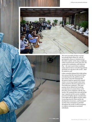 Cuba por una vacunación soberana
The most successful of Cuban vaccines
has already begun Phase III, with the
participation of 44 010 volunteers from
the Cuban capital; at this stage, its efficacy
will be measured and, at the same time, the
results of its combination with Soberana
Plus —the most recent Cuban candidate,
whose clinical trial on convalescing patients
of COVID-19 is the first in the world— shall
be studied as well.
Cuban scientists designed this study taking
into account that the main threat to those
convalescing from the epidemic are the
new strains, since the immunity that
the patient acquires against the original
strain is not strong enough to face some
of the mutations that have appeared. Dr.
Vérez Bencomo explained: «The main
purpose of our clinical trial involving
convalescents is to protect them, in the
first place, from reinfection with the new
strains. We conducted this trial with all the
rigor required and the vaccine candidate
proved to be highly safe for convalescents;
it has slight adverse effects and this makes
it very important for them and for the
development of vaccines», and he pointed
out that when vaccination is extended
throughout the world, it will be necessary
to reinforce immunity in vaccinated
individuals.
FOTO: YAMIL LAGE
Guía del Ocio y la Cultura en Cuba 15
 