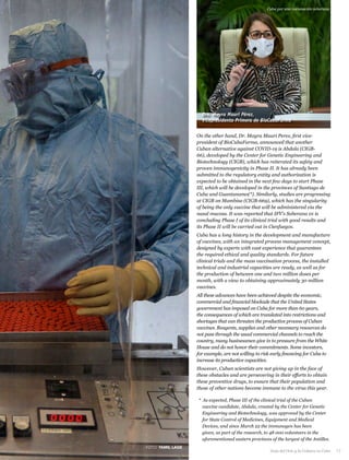 On the other hand, Dr. Mayra Mauri Perez, first vice-
president of BioCubaFarma, announced that another
Cuban alternative against COVID-19 is Abdala (CIGB-
66), developed by the Center for Genetic Engineering and
Biotechnology (CIGB), which has reiterated its safety and
proven immunogenicity in Phase II. It has already been
submitted to the regulatory entity and authorization is
expected to be obtained in the next few days to start Phase
III, which will be developed in the provinces of Santiago de
Cuba and Guantanamo(*). Similarly, studies are progressing
at CIGB on Mambisa (CIGB-669), which has the singularity
of being the only vaccine that will be administered via the
nasal mucosa. It was reported that IFV's Soberana 01 is
concluding Phase I of its clinical trial with good results and
its Phase II will be carried out in Cienfuegos.
Cuba has a long history in the development and manufacture
of vaccines, with an integrated process management concept,
designed by experts with vast experience that guarantees
the required ethical and quality standards. For future
clinical trials and the mass vaccination process, the installed
technical and industrial capacities are ready, as well as for
the production of between one and two million doses per
month, with a view to obtaining approximately 30 million
vaccines.
All these advances have been achieved despite the economic,
commercial and financial blockade that the United States
government has imposed on Cuba for more than 60 years,
the consequences of which are translated into restrictions and
shortages that can threaten the productive process of Cuban
vaccines. Reagents, supplies and other necessary resources do
not pass through the usual commercial channels to reach the
country, many businessmen give in to pressure from the White
House and do not honor their commitments. Some investors,
for example, are not willing to risk early financing for Cuba to
increase its productive capacities.
However, Cuban scientists are not giving up in the face of
these obstacles and are persevering in their efforts to obtain
these preventive drugs, to ensure that their population and
those of other nations become immune to the virus this year.
* As expected, Phase III of the clinical trial of the Cuban
vaccine candidate, Abdala, created by the Center for Genetic
Engineering and Biotechnology, was approved by the Center
for State Control of Medicines, Equipment and Medical
Devices, and since March 22 the immunogen has been
given, as part of the research, to 48 000 volunteers in the
aforementioned eastern provinces of the largest of the Antilles.
Dra. Mayra Mauri Pérez,
Vicepresidenta Primera de BioCubaFarma
Cuba por una vacunación soberana
FOTO: YAMIL LAGE
Guía del Ocio y la Cultura en Cuba 17
 