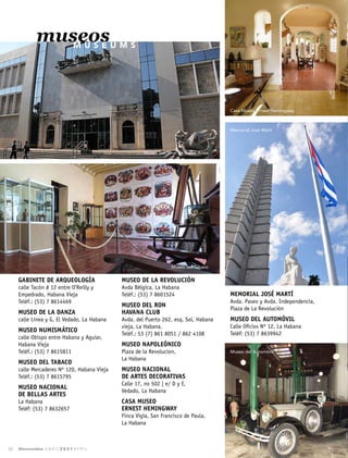 museos
M U S E U M S
MUSEO DE LA REVOLUCIÓN
Avda Bélgica, La Habana
Teléf.: (53) 7 8601524
MUSEO DEL RON
HAVANA CLUB
Avda. del Puerto 262, esq. Sol, Habana
vieja, La Habana.
Teléf.: 53 (7) 861 8051 / 862 4108
MUSEO NAPOLEÓNICO
Plaza de la Revolucion,
La Habana
MUSEO NACIONAL
DE ARTES DECORATIVAS
Calle 17, no 502 | e/ D y E,
Vedado, La Habana
CASA MUSEO
ERNEST HEMINGWAY
Finca Vigía, San Francisco de Paula,
La Habana
GABINETE DE ARQUEOLOGÍA
calle Tacón # 12 entre O’Reilly y
Empedrado, Habana Vieja
Teléf.: (53) 7 8614469
MUSEO DE LA DANZA
calle Línea y G, El Vedado, La Habana
MUSEO NUMISMÁTICO
calle Obispo entre Habana y Aguiar,
Habana Vieja
Teléf.: (53) 7 8615811
MUSEO DEL TABACO
calle Mercaderes Nº 120, Habana Vieja
Teléf.: (53) 7 8615795
MUSEO NACIONAL
DE BELLAS ARTES
La Habana
Teléf: (53) 7 8632657
MEMORIAL JOSÉ MARTÍ
Avda. Paseo y Avda. Independencia,
Plaza de La Revolución
MUSEO DEL AUTOMÓVIL
Calle Oficios Nº 12, La Habana
Teléf: (53) 7 8639942
Museo Nacional de Bellas Artes
Museo del Tabaco
Casa Museo Ernest Hemingway
Memorial José Martí
Museo del Automóvil
Bienvenidos A B R I L 2 0 2 1 A P R I L
54
 