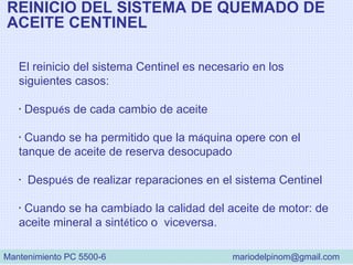 REINICIO DEL SISTEMA DE QUEMADO DE
ACEITE CENTINEL
El reinicio del sistema Centinel es necesario en los
siguientes casos:
• Después de cada cambio de aceite
• Cuando se ha permitido que la máquina opere con el
tanque de aceite de reserva desocupado
• Después de realizar reparaciones en el sistema Centinel
• Cuando se ha cambiado la calidad del aceite de motor: de
aceite mineral a sintético o viceversa.
Mantenimiento PC 5500-6 mariodelpinom@gmail.com
 