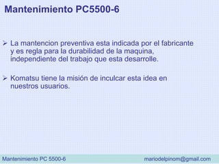 Mantenimiento PC5500-6
 La mantencion preventiva esta indicada por el fabricante
y es regla para la durabilidad de la maquina,
independiente del trabajo que esta desarrolle.
 Komatsu tiene la misión de inculcar esta idea en
nuestros usuarios.
Mantenimiento PC 5500-6 mariodelpinom@gmail.com
 