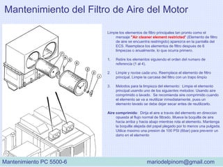 Mantenimiento del Filtro de Aire del Motor
Limpie los elementos de filtro principales tan pronto como el
mensaje "Air cleaner element restricted" (Elemento de filtro
de aire se encuentra restringido) aparezca en la pantalla del
ECS. Reemplace los elementos de filtro después de 6
limpiezas o anualmente, lo que ocurra primero.
1. Retire los elementos siguiendo el orden del número de
referencia (1 al 4).
2. Limpie y revise cada uno. Reemplace el elemento de filtro
principal. Limpie la carcasa del filtro con un trapo limpio
3. Métodos para la limpieza del elemento: Limpie el elemento
principal usando uno de los siguientes métodos: Usando aire
comprimido o lavado. Se recomienda aire comprimido cuando
el elemento se va a reutilizar inmediatamente, pues un
elemento lavado se debe dejar secar antes de reutilizarlo.
Aire comprimido: Dirija el aire a través del elemento en dirección
opuesta al flujo normal de filtrado. Mueva la boquilla de aire
hacia arriba y hacia abajo mientras rota el elemento. Mantenga
la boquilla alejada del papel plegado por lo menos una pulgada.
Utilice máximo una presión de 100 PSI (6bar) para prevenir un
daño en el elemento
Mantenimiento PC 5500-6 mariodelpinom@gmail.com
 