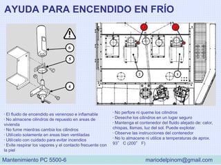 AYUDA PARA ENCENDIDO EN FRÍO
• El fluido de encendido es venenoso e inflamable
• No almacene cilindros de repuesto en áreas de
vivienda
• No fume mientras cambia los cilindros
• Utilícelo solamente en áreas bien ventiladas
• Utilícelo con cuidado para evitar incendios
• Evite respirar los vapores y el contacto frecuente con
la piel
• No perfore ni queme los cilindros
• Deseche los cilindros en un lugar seguro
• Mantenga el contenedor del fluido alejado de: calor,
chispas, llamas, luz del sol. Puede explotar.
• Observe las instrucciones del contenedor
• No lo almacene ni utilice a temperaturas de aprox.
93° C (200° F)
Mantenimiento PC 5500-6 mariodelpinom@gmail.com
 