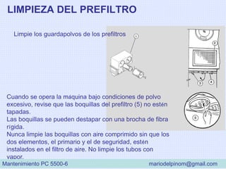 LIMPIEZA DEL PREFILTRO
Limpie los guardapolvos de los prefiltros
Cuando se opera la máquina bajo condiciones de polvo
excesivo, revise que las boquillas del prefiltro (5) no estén
tapadas.
Las boquillas se pueden destapar con una brocha de fibra
rígida.
Nunca limpie las boquillas con aire comprimido sin que los
dos elementos, el primario y el de seguridad, estén
instalados en el filtro de aire. No limpie los tubos con
vapor.
Mantenimiento PC 5500-6 mariodelpinom@gmail.com
 