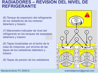 RADIADORES – REVISIÓN DEL NIVEL DE
REFRIGERANTE
(6) Tanque de expansión del refrigerante
de los radiadores de los motores
delantero y trasero
(7) Manómetro indicador de nivel del
refrigerante en los tanques de expansión
delantero y trasero
(8) Tapas localizadas en el techo de la
casa de máquinas, por encima de las
tapas de los radiadores delantero y
trasero
(9) Tapas de presión de los radiadores
Mantenimiento PC 5500-6 mariodelpinom@gmail.com
 