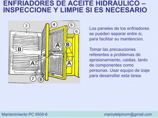ENFRIADORES DE ACEITE HIDRÁULICO –
INSPECCIONE Y LIMPIE SI ES NECESARIO
Los paneles de los enfriadores
se pueden separar entre si,
para facilitar su mantención.
Tomar las precauciones
referentes a problemas de
aprisionamiento, caidas, tanto
de componentes como
personas. Usar equipo de izaje
para desarrollar esta tarea.
Mantenimiento PC 5500-6 mariodelpinom@gmail.com
 