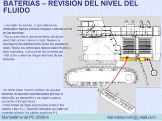 BATERÍAS – REVISIÓN DEL NIVEL DEL
FLUIDO
• Las baterías emiten un gas altamente
inflamable! Nunca permita chispas o llamas cerca
de las baterías!
• Nunca permita el derramamiento de algún
electrolito sobre manos o ropa. Repare o
reemplace inmediatamente todos los alambres
rotos. Todos los terminales deben estar limpios y
bien sujetados; nunca pinte las conexiones.
• NO corte o aterrice ningún terminal de las
baterías.
• Se debe tener mucho cuidado de que las
baterías no queden sobrellenadas porque el
electrolito se expandirá y se regará cuando
aumente la temperatura.
• Para retirar siempre desconecte primero los
cables a tierra (-). Cuando reinstale las baterías
conecte primero los cables positivos (+)
Mantenimiento PC 5500-6 mariodelpinom@gmail.com
 