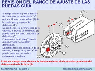 REVISIÓN DEL RANGO DE AJUSTE DE LAS
RUEDAS GUÍA
El rango de ajuste para la tensión
de la cadena es la distancia “X”
entre el bloque de corredera (2) de
la rueda guía y la placa de
detención (3).
Dependiendo del estiramiento de la
cadena, el bloque de corredera (2)
puede hacer contacto con placa de
detención (3).
Si este es el caso asegúrese de
que la cadena no se afloje
demasiado.
Dependiendo de la condición de la
cadena, el rango de ajuste”X” se
puede restaurar quitando un
cojinete de la cadena
Antes de trabajar en el sistema de tensionamiento, alivie todas las presiones del
sistema abriendo la llave (5)
Mantenimiento PC 5500-6 mariodelpinom@gmail.com
 