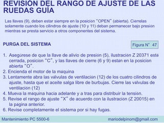 REVISIÓN DEL RANGO DE AJUSTE DE LAS
RUEDAS GUÍA
Las llaves (9), deben estar siempre en la posición “OPEN” (abierta). Ciérrelas
solamente cuando los cilindros de ajuste (10 y 11) deban permanecer bajo presión
mientras se presta servicio a otros componentes del sistema.
PURGA DEL SISTEMA
1. Asegúrese de que la llave de alivio de presión (5), ilustración Z 20371 esté
cerrada, posición “C”, y las llaves de cierre (6 y 9) están en la posición
abierta “O”.
2. Encienda el motor de la máquina
3. Lentamente abra las válvulas de ventilación (12) de los cuatro cilindros de
ajuste, hasta que el aceite salga libre de burbujas. Cierre las válvulas de
ventilación (12)
4. Mueva la máquina hacia adelante y a tras para distribuir la tensión.
5. Revise el rango de ajuste “X” de acuerdo con la ilustración (Z 20015) en
la página anterior.
6. Revise completamente el sistema por si hay fugas.
Figura N°47
Mantenimiento PC 5500-6 mariodelpinom@gmail.com
 