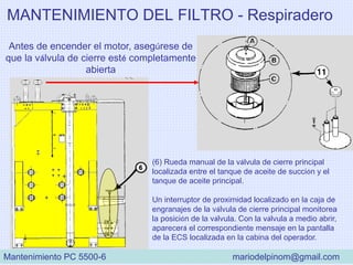MANTENIMIENTO DEL FILTRO - Respiradero
(6) Rueda manual de la válvula de cierre principal
localizada entre el tanque de aceite de succión y el
tanque de aceite principal.
Un interruptor de proximidad localizado en la caja de
engranajes de la válvula de cierre principal monitorea
la posición de la válvula. Con la válvula a medio abrir,
aparecerá el correspondiente mensaje en la pantalla
de la ECS localizada en la cabina del operador.
Antes de encender el motor, asegúrese de
que la válvula de cierre esté completamente
abierta
Mantenimiento PC 5500-6 mariodelpinom@gmail.com
 