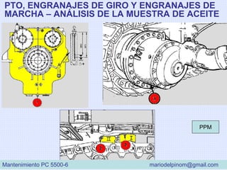 PTO, ENGRANAJES DE GIRO Y ENGRANAJES DE
MARCHA – ANÁLISIS DE LA MUESTRA DE ACEITE
PPM
Mantenimiento PC 5500-6 mariodelpinom@gmail.com
 