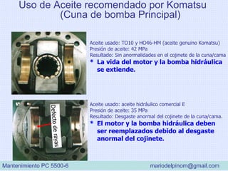 Aceite usado: TO10 y HO46-HM (aceite genuino Komatsu)
Presión de aceite: 42 MPa
Resultado: Sin anormalidades en el cojinete de la cuna/cama
* La vida del motor y la bomba hidráulica
se extiende.
Aceite usado: aceite hidráulico comercial E
Presión de aceite: 35 MPa
Resultado: Desgaste anormal del cojinete de la cuna/cama.
* El motor y la bomba hidráulica deben
ser reemplazados debido al desgaste
anormal del cojinete.
Uso de Aceite recomendado por Komatsu
(Cuna de bomba Principal)
Mantenimiento PC 5500-6 mariodelpinom@gmail.com
 