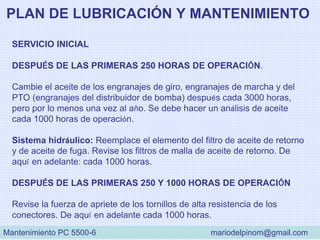 PLAN DE LUBRICACIÓN Y MANTENIMIENTO
SERVICIO INICIAL
DESPUÉS DE LAS PRIMERAS 250 HORAS DE OPERACIÓN.
Cambie el aceite de los engranajes de giro, engranajes de marcha y del
PTO (engranajes del distribuidor de bomba) después cada 3000 horas,
pero por lo menos una vez al año. Se debe hacer un análisis de aceite
cada 1000 horas de operación.
Sistema hidráulico: Reemplace el elemento del filtro de aceite de retorno
y de aceite de fuga. Revise los filtros de malla de aceite de retorno. De
aquí en adelante: cada 1000 horas.
DESPUÉS DE LAS PRIMERAS 250 Y 1000 HORAS DE OPERACIÓN
Revise la fuerza de apriete de los tornillos de alta resistencia de los
conectores. De aquí en adelante cada 1000 horas.
Mantenimiento PC 5500-6 mariodelpinom@gmail.com
 
