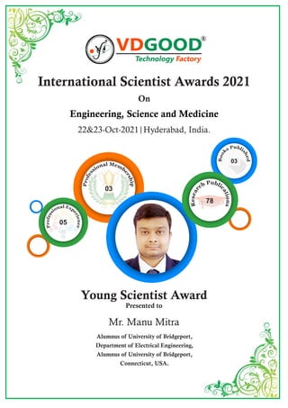 International Scientist Awards 2021
On
Engineering, Science and Medicine
22&23-Oct-2021|Hyderabad, India.
Young Scientist Award
Presented to
Mr. Manu Mitra
Alumnus of University of Bridgeport,
Department of Electrical Engineering,
Alumnus of University of Bridgeport,
Connecticut, USA.
R
78
03
05
03
 