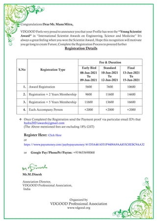 Mr.M.Dinesh
Association Director,
VDGOOD Professional Association,
India
Organized by
VDGOOD Professional Association
www.vdgood.org
Congratulations Dear Mr. Manu Mitra,
VDGOOD Feels very proud to announce you that your Profile has won the Young Scientist
Award in International Scientist Awards on Engineering, Science and Medicine It's
always a great feeling when you won the Scientist Award, Hope this recognition will motivate
you go long to create Future, Complete the Registration Process to proceed further
Registration Details
? Once Completed the Registration send the Payment proof via particular email ID's that
hydra2021awards@gmail.com
(The Above mentioned fees are excluding 18% GST)
Register Here: Click Here
or
https://www.payumoney.com/paybypayumoney/#/D3A4614551F9409A9AA855C0EBC9AA32
or Google Pay/PhonePe/Paytm: +919655690068
S.No Registration Type
Fee & Duration
8-May-2021
To
10-May-
10-Jun-2021
To
12-Jun-2021
13-Jun-2021
To
15-Jun-2021
1. Award Registration 5600 7600 10600
2. Registration + 2 Years Membership 9600 11600 14600
3. Registration + 5 Years Membership 11600 13600 16600
4. Each Accompany Person +2000 +2000 +2000
Early Bird Standard Final
Early Bird
08-Jun-2021
To
09-Jun-2021
 