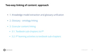 10
25-06-2021
Two-way linking of content: approach
• 1. Knowledge model extraction and glossary uniﬁcation
• 2. Glossary - ontology linking
• 3. Granular content linking
• 3.1. Textbook sub-chapters to P4
• 3.2. P4 learning activities to textbook sub-chapters
 