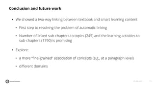 21
25-06-2021
Conclusion and future work
• We showed a two-way linking between textbook and smart learning content
• First step to resolving the problem of automatic linking
• Number of linked sub-chapters to topics (245) and the learning activities to
sub-chapters (1790) is promising
• Explore:
• a more “ﬁne-grained” association of concepts (e.g., at a paragraph level)
• different domains
 