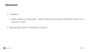 3
25-06-2021
Motivation
• Problem:
• what content to associate? - which interactive activity is the best match for a
section or text?
• Manual allocation of interactive content
 