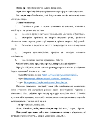 Назва проєкту: Патріотичні мурали Запоріжжя.
Проблема проєкту: Місце патріотичного стріт-арту в сучасному житті.
Мета проєкту: Ознайомити учнів із сучасними патріотичними муралами
міста Запоріжжя.
Завдання проєкту:
1. Ознайомити учнів з такими поняттями як «мурал», «стінопис»,
«стріт-арт», «візуальне мистецтво».
2. Дослідити розвиток сучасного візуального мистецтва в Запоріжжі.
3. Формувати критичне та творче мислення учнів, розвивати
пізнавальні навички учнів, уміння орієнтуватися у різних джерелах інформації.
4. Виховувати патріотичні почуття до культури та мистецтва рідного
краю.
5. Створити мультимедійний продукт як наслідок спільного
дослідження.
6. Вдосконалити навички колективної роботи.
Опис отриманого продукту в результаті реалізації проєкту:
В результаті дослідження кожна з трьох груп провела власне дослідження
і представила свої результати з теми:
1 група: Віртуальна дошка Padlet «Сучасне візуальне мистецтво».
2 група: Презентація «Патріотичний стінопис Запоріжжя».
3 група: Відеоролик «Патріотичні мурали Запоріжжя».
Отримані результати і створені учнями роботи свідчать про зацікавлення
ними сучасним арт-мистецтвом рідного краю. Використання ґаджетів в
навчальних цілях свідчить про високу культуру володіння ними. Створені
мультимедійні продукти можуть бути корисними для широкого кола глядачів,
які цікавляться сучасним стріт-артом.
Тип проєкту: дослідницький.
Клас, кількість учнів учасників проєкту: 10-А клас, 3 групи, 16 учнів.
Навчальні предмети, зміст яких включено в проєкт, міжпредметні
зв’язки: художня культура, історія, українська мова, ІКТ.
 