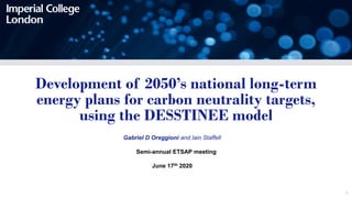 1
Development of 2050’s national long-term
energy plans for carbon neutrality targets,
using the DESSTINEE model
Gabriel D Oreggioni and Iain Staffell
Semi-annual ETSAP meeting
June 17th 2020
 