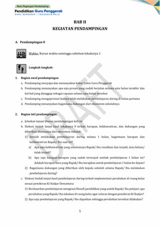 5
BAB II
KEGIATAN PENDAMPINGAN
A. Pendampingan 0
Waktu: Kurun waktu seminggu sebelum lokakarya 1
Langkah-langkah:
1. Bagian awal pendampingan
a. Pendamping menyapa dan menanyakan kabar Calon Guru Penggerak
b. Pendamping menanyakan apa saja proses yang sudah berjalan selama satu bulan terakhir dan
hal-hal yang dianggap sebagai capaian selama satu bulan tersebut
c. Pendamping mengapresiasi karena telah melakukan pembelajaran daring di bulan pertama
d. Pendamping menanyakan bagaimana dukungan dari ekosistem sekolahnya
2. Bagian inti pendampingan
a. Jelaskan tujuan khusus pendampingan kali ini
b. Diskusi tindak lanjut hasil lokakarya 0 terkait harapan, kekhawatiran, dan dukungan yang
diberikan khususnya dari ekosistem sekolah:
1) Setelah melakukan pembelajaran daring selama 1 bulan, bagaimana harapan dan
kekhawatiran Bapak/ Ibu saat ini?
a) Apa saja kekhawatiran yang sebelumnya Bapak/ Ibu resahkan dan terjadi, atau belum/
tidak terjadi?
b) Apa saja harapan-harapan yang sudah terwujud setelah pembelajaran 1 bulan ini?
Adakah harapan baru yang Bapak/ Ibu harapkan untuk pembelajaran 1 bulan ke depan?
2) Bagaimana dukungan yang diberikan oleh kepala sekolah selama Bapak/ Ibu melakukan
pembelajaran daring?
c. Diskusi tindak lanjut hasil pembelajaran daring terkait implementasi perubahan di ruang kelas
sesuai pemikiran Ki Hadjar Dewantara:
1) Berdasarkan pembelajaran mengenai filosofi pendidikan yang sudah Bapak/ Ibu pelajari, apa
perubahan yang Bapak/ Ibu lakukan di ruang kelas agar selaras dengan pemikiran Ki Hadjar?
2) Apa saja pembelajaran yang Bapak/ Ibu dapatkan sehingga perubahan tersebut dilakukan?
 