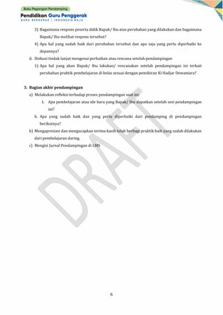 6
3) Bagaimana respons peserta didik Bapak/ Ibu atas perubahan yang dilakukan dan bagaimana
Bapak/ Ibu melihat respons tersebut?
4) Apa hal yang sudah baik dari perubahan tersebut dan apa saja yang perlu diperbaiki ke
depannya?
d. Diskusi tindak lanjut mengenai perbaikan atau rencana setelah pendampingan
1) Apa hal yang akan Bapak/ Ibu lakukan/ rencanakan setelah pendampingan ini terkait
perubahan praktik pembelajaran di kelas sesuai dengan pemikiran Ki Hadjar Dewantara?
3. Bagian akhir pendampingan
a) Melakukan refleksi terhadap proses pendampingan saat ini:
1. Apa pembelajaran atau ide baru yang Bapak/ Ibu dapatkan setelah sesi pendampingan
ini?
b. Apa yang sudah baik dan yang perlu diperbaiki dari pendamping di pendampingan
berikutnya?
b) Mengapresiasi dan mengucapkan terima kasih telah berbagi praktik baik yang sudah dilakukan
dari pembelajaran daring.
c) Mengisi Jurnal Pendampingan di LMS
 