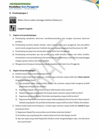 7
B. Pendampingan 1
Waktu: Kurun waktu seminggu sebelum lokakarya 2
Langkah-langkah:
1. Bagian awal pendampingan
a) Pendamping melakukan observasi, mendokumentasikan, dan mengisi instrumen observasi
perilaku;
b) Pendamping meminta kepala sekolah, rekan sejawat calon guru penggerak, dan perwakilan
murid untuk mengisi kuesioner feedback dan pedamping menginput hasil kuesioner ke LMS
c) Pendamping menyapa dan menanyakan kabar Calon Guru Penggerak;
d) Pendamping menanyakan apa saja proses yang sudah berjalan selama satu bulan terakhir,
menanyakan rencana tindak lanjut dari pendampingan sebelumnya, serta hal-hal yang dianggap
sebagai capaian selama satu bulan terakhir;
e) Mengapresiasi kemajuan-kemajuan yang disampaikan oleh Calon Guru Penggerak;
2. Bagian inti pendampingan
a) Jelaskan tujuan khusus pendampingan kali ini;
b) Diskusi tindak lanjut hasil lokakarya 1 terkait tugas meminta umpan balik dari rekan sejawat
dengan pertanyaan kunci:
1) Apa pendapat rekan sejawat ketika Bapak/ Ibu meminta umpan balik mengenai praktik
pembelajaran Bapak/ Ibu di kelas?
2) Bagaimana Bapak/ Ibu meminta umpan balik kepada rekan sejawat?
3) Adakah tantangan yang Bapak/ Ibu hadapi dalam meminta umpan balik tersebut?
4) Bagaimana perasaan Bapak/ Ibu ketika mendapatkan umpan balik tersebut?
5) Bagaimana Bapak/ Ibu merespons umpan balik yang Bapak/ Ibu terima dari rekan sejawat?
Adakah yang Bapak/ Ibu perbaiki berdasarkan umpan balik tersebut? Silakan diceritakan.
c) Diskusi tindak lanjut hasil lokakarya 1 terkait tugas meminta umpan balik dari murid dengan
pertanyaan kunci:
1) Bagaimana Bapak/Ibu memosisikan murid dalam ekosistem belajar?
2) Perubahan apa yang Bapak/Ibu rasakan dalam hal interaksi dengan murid?
3) Apa saja upaya yang sudah Bapak/Ibu lakukan untuk mengembangkan cipta, rasa dan karsa
dari murid Anda?
 