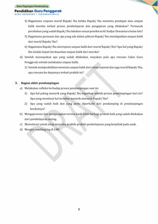 8
4) Bagaimana respons murid Bapak/ Ibu ketika Bapak/ Ibu meminta pendapat atau umpan
balik mereka terkait proses pembelajaran dan pengajaran yang dilakukan? Termasuk
perubahan yang sudah Bapak/ Ibu lakukan sesuai pemikiran Ki Hadjar Dewantara bulan lalu?
5) Bagaimana perasaan dan apa yang ada dalam pikiran Bapak/ Ibu mendapatkan umpan balik
dari murid Bapak/ Ibu?
6) Bagaimana Bapak/ Ibu merespons umpan balik dari murid Bapak/ Ibu? Apa hal yang Bapak/
Ibu tindak lanjuti berdasarkan umpan balik dari mereka?
d) Setelah menanyakan apa yang sudah dilakukan, tanyakan pula apa rencana Calon Guru
Penggerak setelah melakukan umpan balik:
1) Setelah mempraktikkan meminta umpan balik dari rekan sejawat dan juga murid Bapak/ Ibu,
apa rencana ke depannya terkait praktik ini?
3. Bagian akhir pendampingan
a) Melakukan refleksi terhadap proses pendampingan saat ini:
1) Apa hal paling menarik yang Bapak/ Ibu dapatkan setelah proses pendampingan hari ini?
Apa yang membuat hal tersebut menarik menurut Bapak/ Ibu?
2) Apa yang sudah baik dan yang perlu diperbaiki dari pendamping di pendampingan
berikutnya?
b) Mengapresiasi dan mengucapkan terima kasih telah berbagi praktik baik yang sudah dilakukan
dari pembelajaran daring.
c) Memotivasi untuk tetap mencoba praktik-praktik pembelajaran yang berpihak pada anak.
d) Mengisi coaching log di LMS
 
