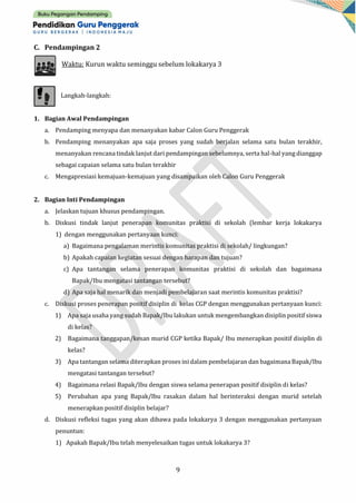 9
C. Pendampingan 2
Waktu: Kurun waktu seminggu sebelum lokakarya 3
Langkah-langkah:
1. Bagian Awal Pendampingan
a. Pendamping menyapa dan menanyakan kabar Calon Guru Penggerak
b. Pendamping menanyakan apa saja proses yang sudah berjalan selama satu bulan terakhir,
menanyakan rencana tindak lanjut dari pendampingan sebelumnya, serta hal-hal yang dianggap
sebagai capaian selama satu bulan terakhir
c. Mengapresiasi kemajuan-kemajuan yang disampaikan oleh Calon Guru Penggerak
2. Bagian Inti Pendampingan
a. Jelaskan tujuan khusus pendampingan.
b. Diskusi tindak lanjut penerapan komunitas praktisi di sekolah (lembar kerja lokakarya
1) dengan menggunakan pertanyaan kunci:
a) Bagaimana pengalaman merintis komunitas praktisi di sekolah/ lingkungan?
b) Apakah capaian kegiatan sesuai dengan harapan dan tujuan?
c) Apa tantangan selama penerapan komunitas praktisi di sekolah dan bagaimana
Bapak/Ibu mengatasi tantangan tersebut?
d) Apa saja hal menarik dan menjadi pembelajaran saat merintis komunitas praktisi?
c. Diskusi proses penerapan positif disiplin di kelas CGP dengan menggunakan pertanyaan kunci:
1) Apa saja usaha yang sudah Bapak/Ibu lakukan untuk mengembangkan disiplin positif siswa
di kelas?
2) Bagaimana tanggapan/kesan murid CGP ketika Bapak/ Ibu menerapkan positif disiplin di
kelas?
3) Apa tantangan selama diterapkan proses inidalam pembelajaran dan bagaimanaBapak/Ibu
mengatasi tantangan tersebut?
4) Bagaimana relasi Bapak/Ibu dengan siswa selama penerapan positif disiplin di kelas?
5) Perubahan apa yang Bapak/Ibu rasakan dalam hal berinteraksi dengan murid setelah
menerapkan positif disiplin belajar?
d. Diskusi refleksi tugas yang akan dibawa pada lokakarya 3 dengan menggunakan pertanyaan
penuntun:
1) Apakah Bapak/Ibu telah menyelesaikan tugas untuk lokakarya 3?
 