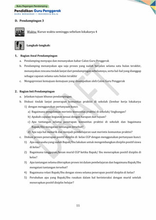 11
D. Pendampingan 3
Waktu: Kurun waktu seminggu sebelum lokakarya 4
Langkah-langkah:
1. Bagian Awal Pendampingan
a. Pendamping menyapa dan menanyakan kabar Calon Guru Penggerak
b. Pendamping menanyakan apa saja proses yang sudah berjalan selama satu bulan terakhir,
menanyakan rencana tindak lanjut dari pendampingan sebelumnya, serta hal-hal yang dianggap
sebagai capaian selama satu bulan terakhir
c. Mengapresiasi kemajuan-kemajuan yang disampaikan oleh Calon Guru Penggerak
2. Bagian Inti Pendampingan
a. Jelaskan tujuan khusus pendampingan.
b. Diskusi tindak lanjut penerapan komunitas praktisi di sekolah (lembar kerja lokakarya
1) dengan menggunakan pertanyaan kunci:
a) Bagaimana pengalaman merintis komunitas praktisi di sekolah/ lingkungan?
b) Apakah capaian kegiatan sesuai dengan harapan dan tujuan?
c) Apa tantangan selama penerapan komunitas praktisi di sekolah dan bagaimana
Bapak/Ibu mengatasi tantangan tersebut?
d) Apa saja hal menarik dan menjadi pembelajaran saat merintis komunitas praktisi?
c. Diskusi proses penerapan positif disiplin di kelas CGP dengan menggunakan pertanyaan kunci:
1) Apa saja usaha yang sudah Bapak/Ibu lakukan untuk mengembangkan disiplin positif siswa
di kelas?
2) Bagaimana tanggapan/kesan murid CGP ketika Bapak/ Ibu menerapkan positif disiplin di
kelas?
3) Apa tantangan selama diterapkan proses inidalam pembelajaran dan bagaimanaBapak/Ibu
mengatasi tantangan tersebut?
4) Bagaimana relasi Bapak/Ibu dengan siswa selama penerapan positif disiplin di kelas?
5) Perubahan apa yang Bapak/Ibu rasakan dalam hal berinteraksi dengan murid setelah
menerapkan positif disiplin belajar?
 