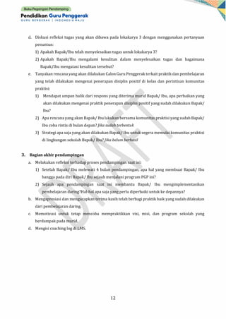 12
d. Diskusi refleksi tugas yang akan dibawa pada lokakarya 3 dengan menggunakan pertanyaan
penuntun:
1) Apakah Bapak/Ibu telah menyelesaikan tugas untuk lokakarya 3?
2) Apakah Bapak/Ibu mengalami kesulitan dalam menyelesaikan tugas dan bagaimana
Bapak/Ibu mengatasi kesulitan tersebut?
e. Tanyakan rencana yang akan dilakukan Calon Guru Penggerak terkait praktik dan pembelajaran
yang telah dilakukan mengenai penerapan disiplin positif di kelas dan perintisan komunitas
praktisi:
1) Mendapat umpan balik dari respons yang diterima murid Bapak/ Ibu, apa perbaikan yang
akan dilakukan mengenai praktik penerapan disiplin positif yang sudah dilakukan Bapak/
Ibu?
2) Apa rencana yang akan Bapak/ Ibu lakukan bersama komunitas praktisi yang sudah Bapak/
Ibu coba rintis di bulan depan? Jika sudah terbentuk
3) Strategi apa saja yang akan dilakukan Bapak/ Ibu untuk segera memulai komunitas praktisi
di lingkungan sekolah Bapak/ Ibu? Jika belum berhasil
3. Bagian akhir pendampingan
a. Melakukan refleksi terhadap proses pendampingan saat ini:
1) Setelah Bapak/ Ibu melewati 4 bulan pendampingan, apa hal yang membuat Bapak/ Ibu
bangga pada diri Bapak/ Ibu sejauh menjalani program PGP ini?
2) Sejauh apa pendampingan saat ini membantu Bapak/ Ibu mengimplementasikan
pembelajaran daring?Hal-hal apa saja yang perlu diperbaiki untuk ke depannya?
b. Mengapresiasi dan mengucapkan terima kasih telah berbagi praktik baik yang sudah dilakukan
dari pembelajaran daring.
c. Memotivasi untuk tetap mencoba mempraktikkan visi, misi, dan program sekolah yang
berdampak pada murid.
d. Mengisi coaching log di LMS.
 